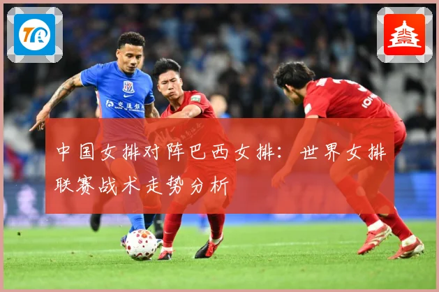 中国女排对阵巴西女排：世界女排联赛战术走势分析