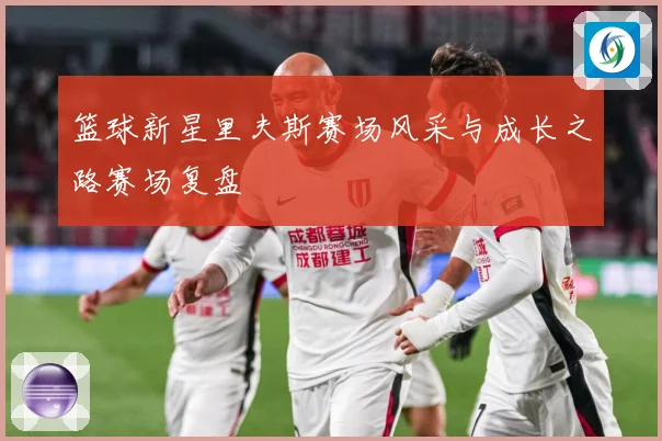篮球新星里夫斯赛场风采与成长之路赛场复盘
