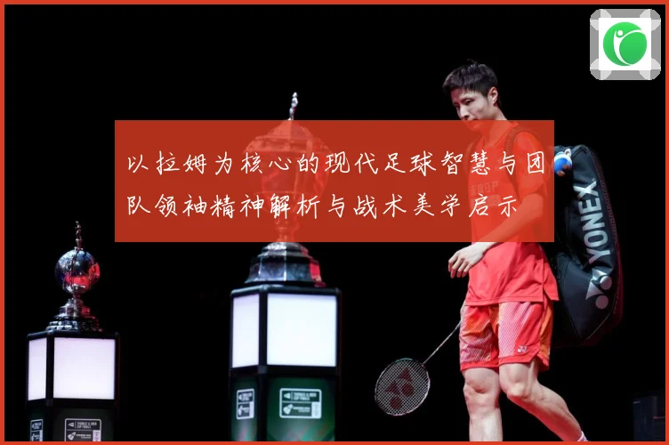 以拉姆为核心的现代足球智慧与团队领袖精神解析与战术美学启示