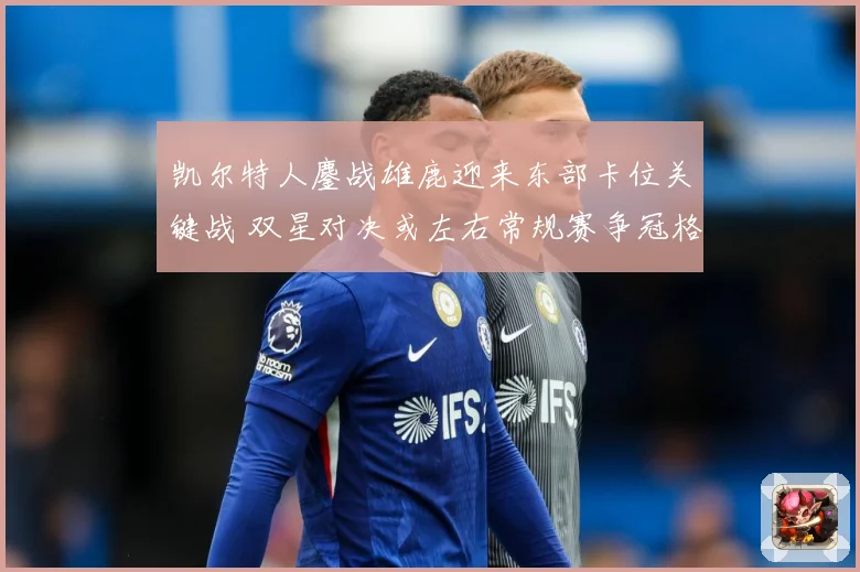 凯尔特人鏖战雄鹿迎来东部卡位关键战 双星对决或左右常规赛争冠格局