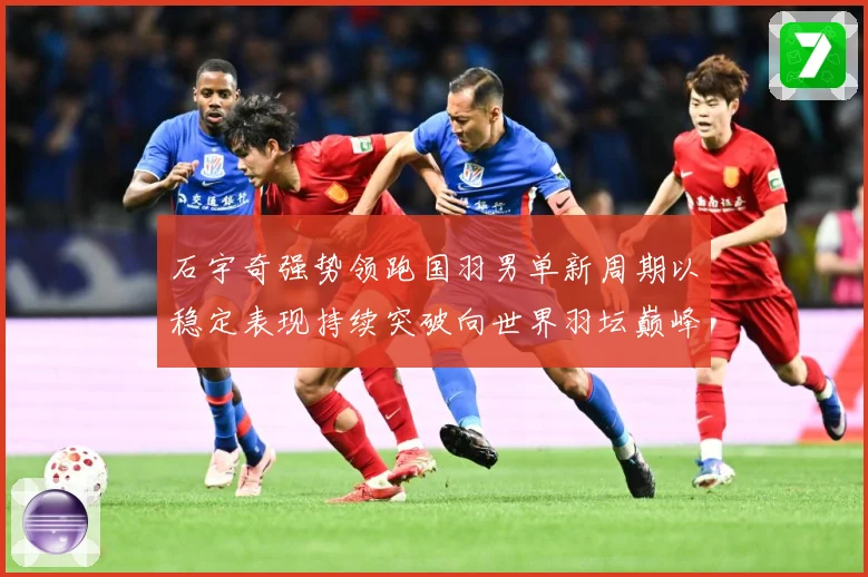 石宇奇强势领跑国羽男单新周期以稳定表现持续突破向世界羽坛巅峰发起更大挑战