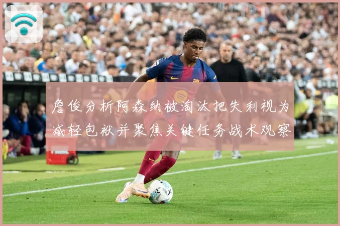 詹俊分析阿森纳被淘汰把失利视为减轻包袱并聚焦关键任务战术观察