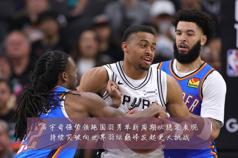石宇奇强势领跑国羽男单新周期以稳定表现持续突破向世界羽坛巅峰发起更大挑战